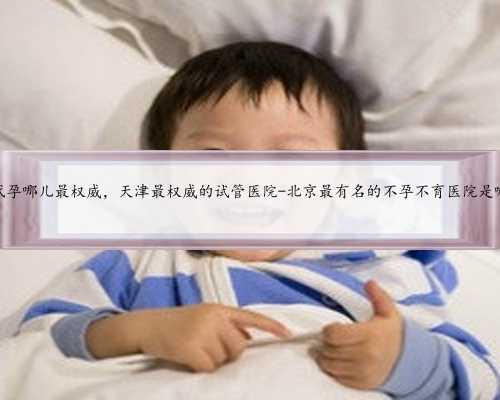 北京代孕哪儿最权威，天津最权威的试管医院-北京最有名的不孕不育医院是哪