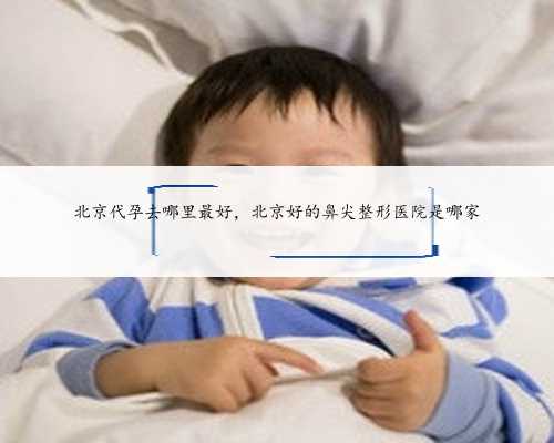 北京代孕去哪里最好，北京好的鼻尖整形医院是哪家