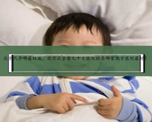 北京代孕哪最权威，北京试管婴儿十大医院排名哪家北京医院最好？