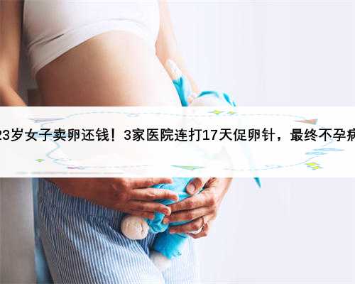 武汉23岁女子卖卵还钱！3家医院连打17天促卵针，最终不孕病危！