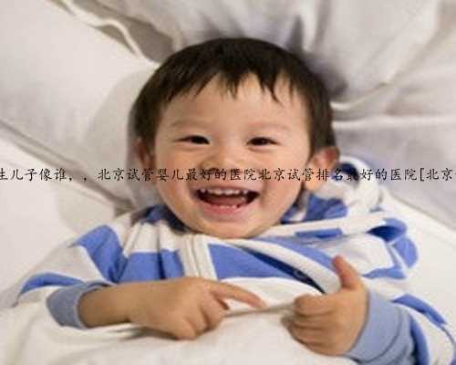 北京试管生儿子像谁，，北京试管婴儿最好的医院北京试管排名最好的医院[北