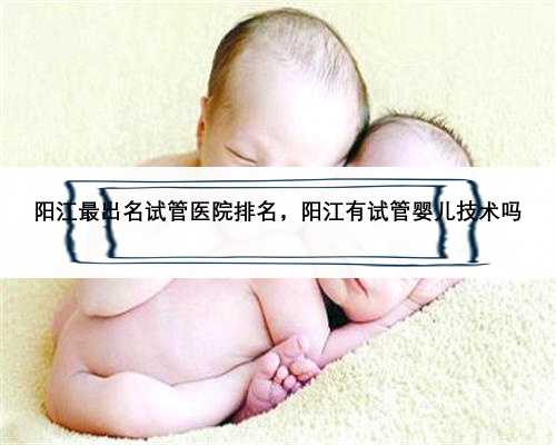 阳江最出名试管医院排名，阳江有试管婴儿技术吗