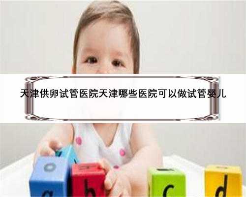 天津供卵试管医院天津哪些医院可以做试管婴儿
